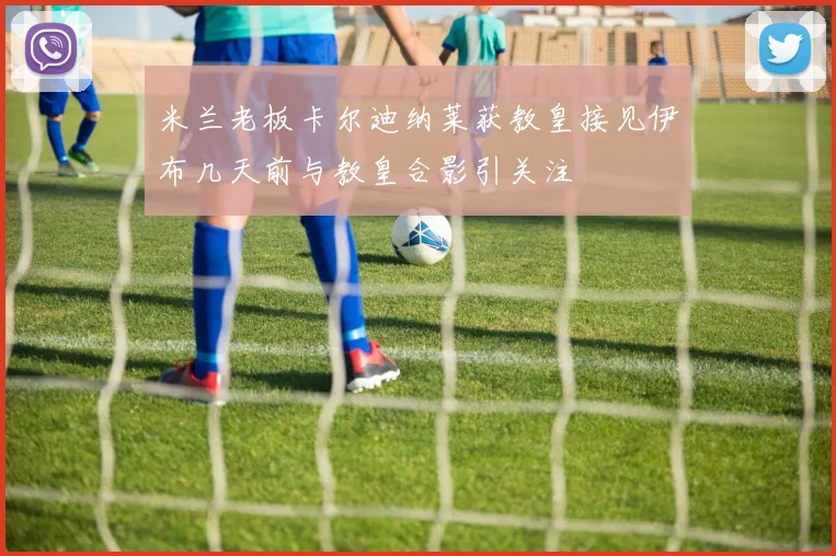 米兰老板卡尔迪纳莱获教皇接见伊布几天前与教皇合影引关注