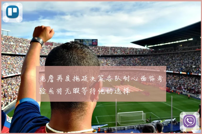 老詹再度拖延决策各队耐心面临考验或将无暇等待他的选择