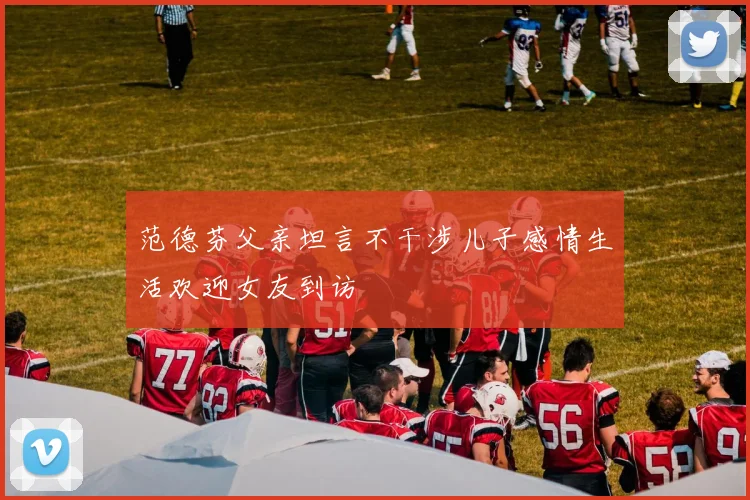 范德芬父亲坦言不干涉儿子感情生活欢迎女友到访