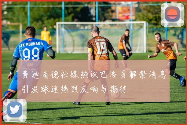 费迪南德社媒热议巴洛贡解禁消息引发球迷热烈反响与期待