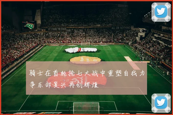 骑士在首轮抢七大战中重塑自我力争东部复兴再创辉煌