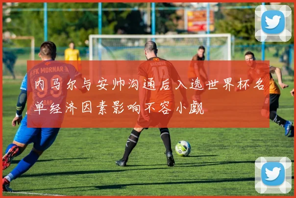 内马尔与安帅沟通后入选世界杯名单经济因素影响不容小觑