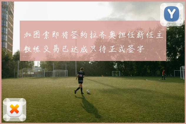 加图索即将签约拉齐奥担任新任主教练交易已达成只待正式签字