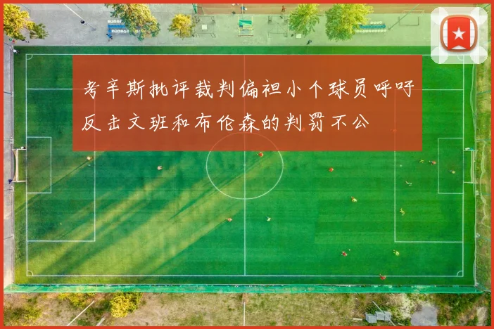 考辛斯批评裁判偏袒小个球员呼吁反击文班和布伦森的判罚不公