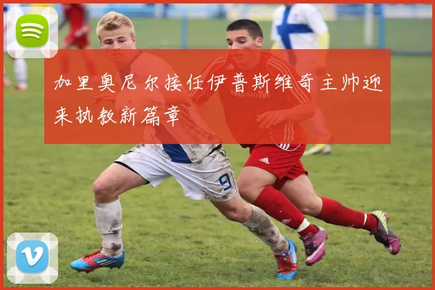 加里奥尼尔接任伊普斯维奇主帅迎来执教新篇章