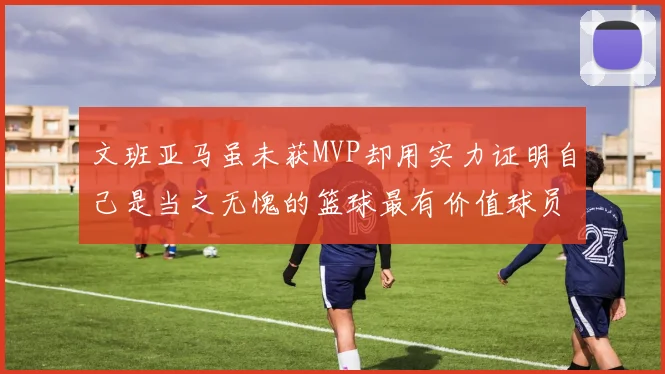 文班亚马虽未获MVP却用实力证明自己是当之无愧的篮球最有价值球员