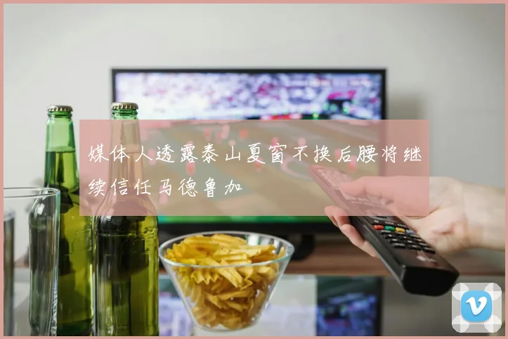 媒体人透露泰山夏窗不换后腰将继续信任马德鲁加