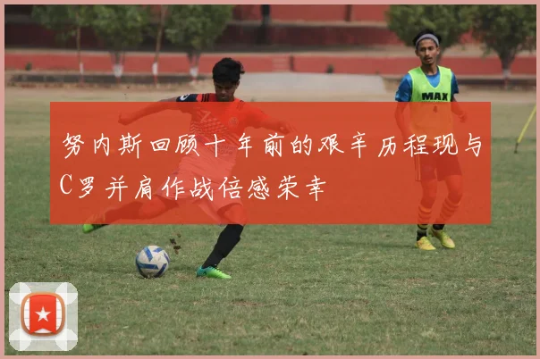 努内斯回顾十年前的艰辛历程现与C罗并肩作战倍感荣幸